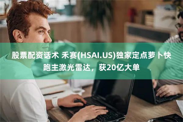 股票配资话术 禾赛(HSAI.US)独家定点萝卜快跑主激光雷达，获20亿大单