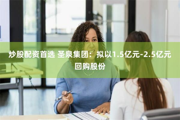 炒股配资首选 圣泉集团：拟以1.5亿元-2.5亿元回购股