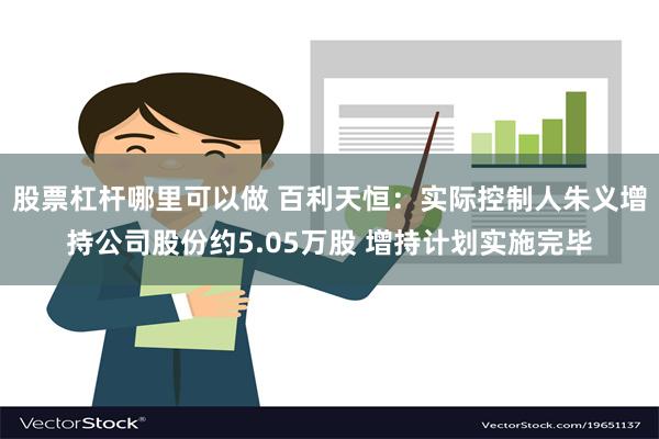 股票杠杆哪里可以做 百利天恒：实际控制人朱义增持公司股份约5.05万股 增持计划实施完毕