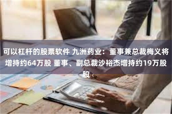 可以杠杆的股票软件 九洲药业：董事兼总裁梅义将增持约64万股 董事、副总裁沙裕杰增持约19万股