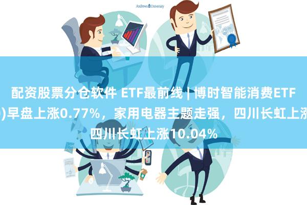 配资股票分仓软件 ETF最前线 | 博时智能消费ETF(515920)早盘上涨0.77%，家用电器主题走强，四川长虹上涨10.04%