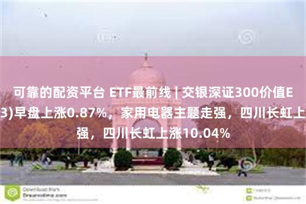 可靠的配资平台 ETF最前线 | 交银深证300价值ETF(159913)早盘上涨0.87%，家用电器主题走强，四川长虹上涨10.04%