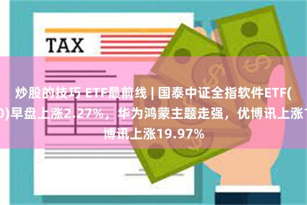 炒股的技巧 ETF最前线 | 国泰中证全指软件ETF(515230)早盘上涨2.27%，华为鸿蒙主题走强，优博讯上涨19.97%