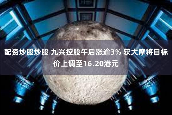 配资炒股炒股 九兴控股午后涨逾3% 获大摩将目标价上调至16.20港元