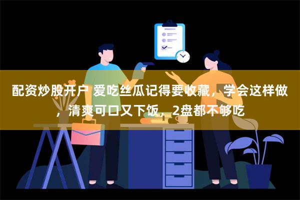 配资炒股开户 爱吃丝瓜记得要收藏，学会这样做，清爽可口又下饭，2盘都不够吃