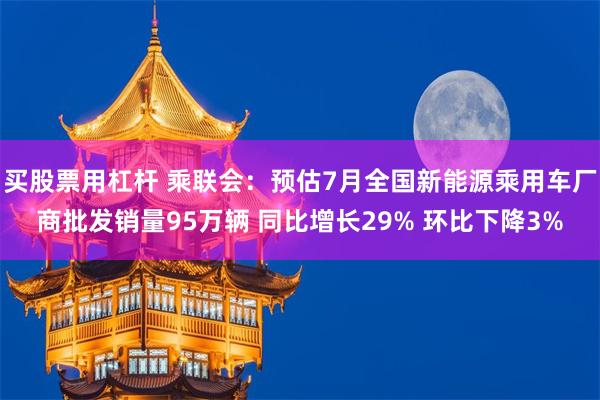 买股票用杠杆 乘联会：预估7月全国新能源乘用车厂商批发销量95万辆 同比增长29% 环比下降3%