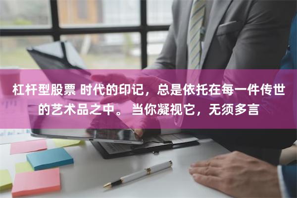 杠杆型股票 时代的印记，总是依托在每一件传世的艺术品之中。 当你凝视它，无须多言