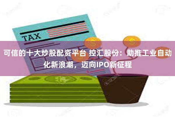 可信的十大炒股配资平台 控汇股份：助推工业自动化新浪潮，迈向IPO新征程