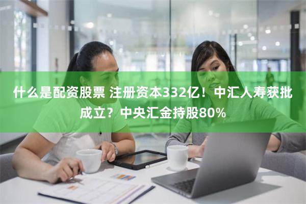 什么是配资股票 注册资本332亿！中汇人寿获批成立？中央汇金持股80%