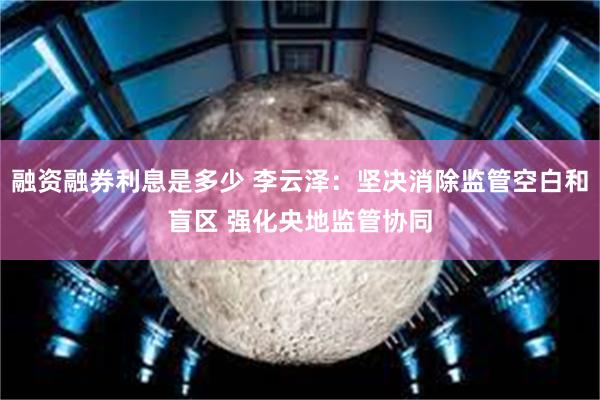 融资融券利息是多少 李云泽：坚决消除监管空白和盲区 强化央地监管协同