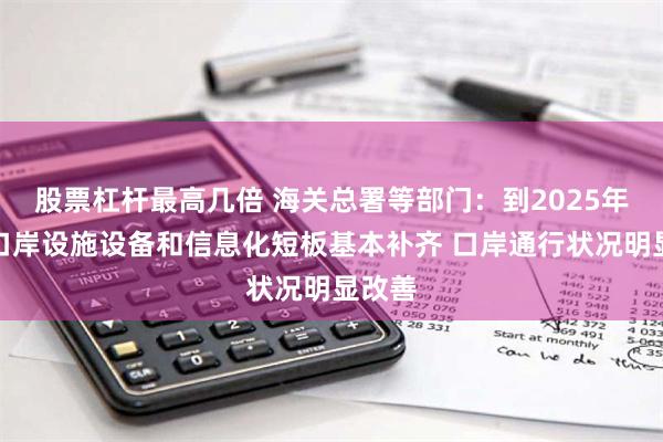 股票杠杆最高几倍 海关总署等部门：到2025年普通口岸设施设备和信息化短板基本补齐 口岸通行状况明显改善