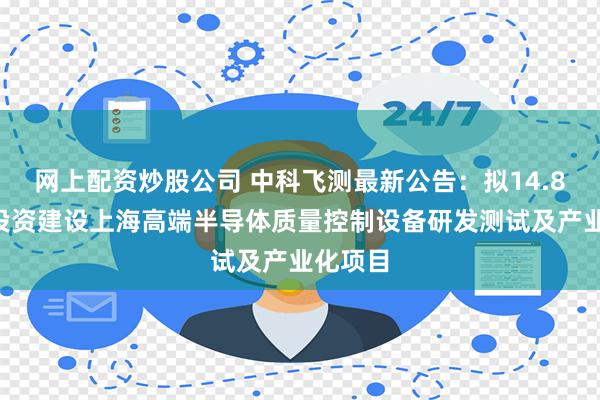 网上配资炒股公司 中科飞测最新公告：拟14.81亿元投资建设上海高端半导体质量控制设备研发测试及产业化项目