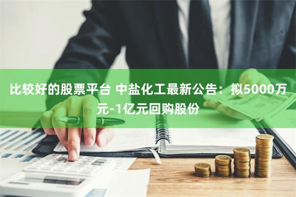 比较好的股票平台 中盐化工最新公告：拟5000万元-1亿元回购股份