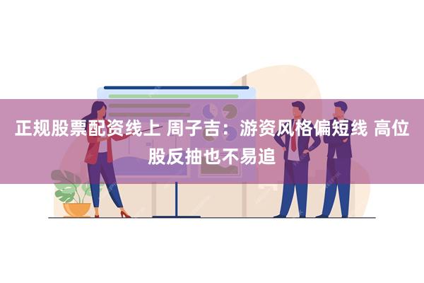 正规股票配资线上 周子吉：游资风格偏短线 高位股反抽也不易追