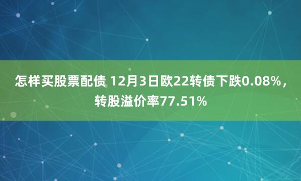 怎样买股票配债 12月3日欧22转债下跌0.08%，转股溢价率77.51%