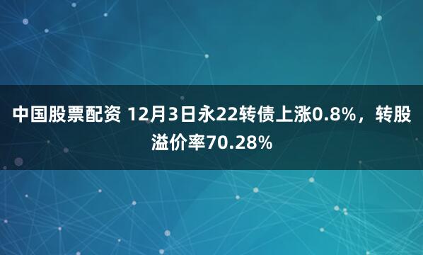 中国股票配资 12月3日永22转债上涨0.8%，转股溢价率70.28%