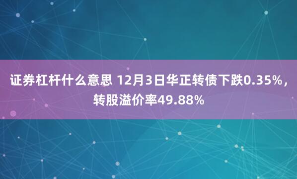 证券杠杆什么意思 12月3日华正转债下跌0.35%，转股溢价率49.88%