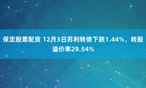 保定股票配资 12月3日苏利转债下跌1.44%，转股溢价率29.54%