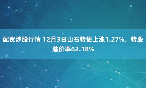 配资炒股行情 12月3日山石转债上涨1.27%，转股溢价率62.18%