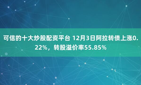 可信的十大炒股配资平台 12月3日阿拉转债上涨0.22%，转股溢价率55.85%