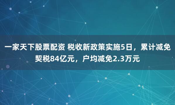 一家天下股票配资 税收新政策实施5日，累计减免契税84亿元，户均减免2.3万元