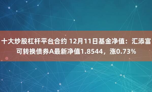 十大炒股杠杆平台合约 12月11日基金净值：汇添富可转换债券A最新净值1.8544，涨0.73%