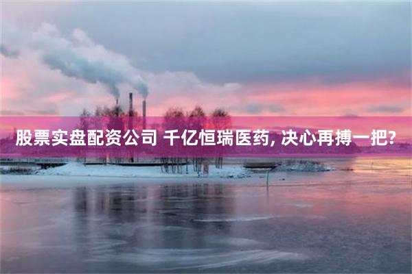 股票实盘配资公司 千亿恒瑞医药, 决心再搏一把?