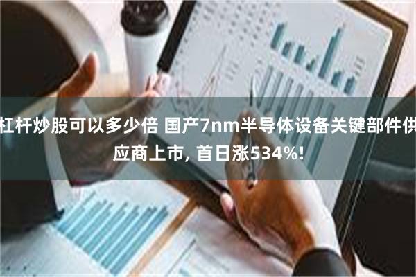 杠杆炒股可以多少倍 国产7nm半导体设备关键部件供应商上市, 首日涨534%!