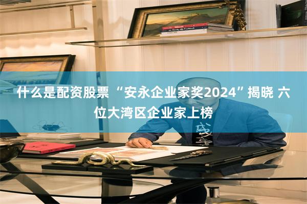 什么是配资股票 “安永企业家奖2024”揭晓 六位大湾区企业家上榜