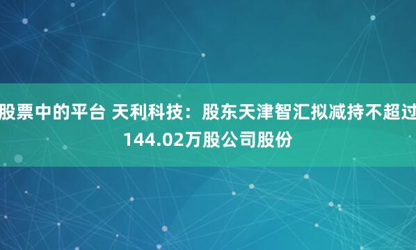 股票中的平台 天利科技：股东天津智汇拟减持不超过144.02万股公司股份