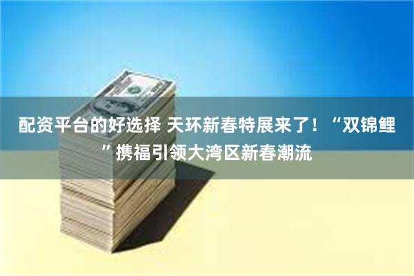 配资平台的好选择 天环新春特展来了！“双锦鲤”携福引领大湾区新春潮流