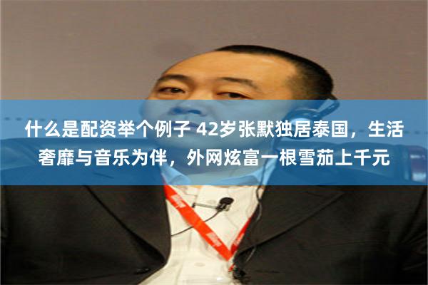 什么是配资举个例子 42岁张默独居泰国，生活奢靡与音乐为伴，外网炫富一根雪茄上千元