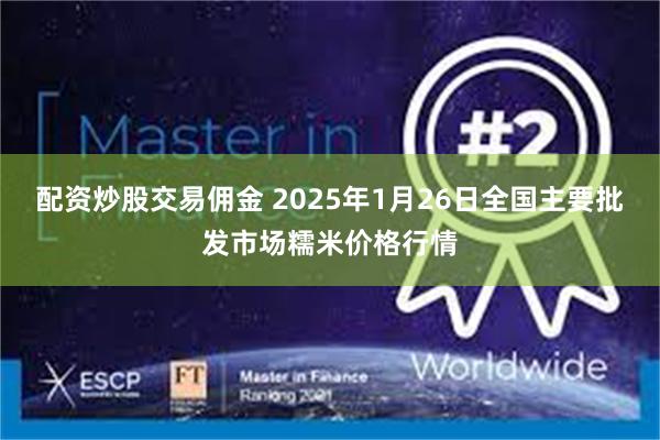 配资炒股交易佣金 2025年1月26日全国主要批发市场糯米价格行情