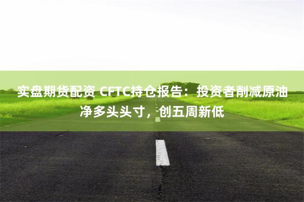 实盘期货配资 CFTC持仓报告：投资者削减原油净多头头寸，创五周新低