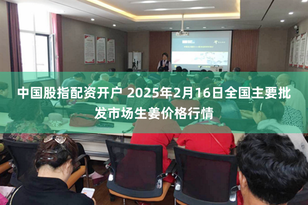 中国股指配资开户 2025年2月16日全国主要批发市场生姜价格行情