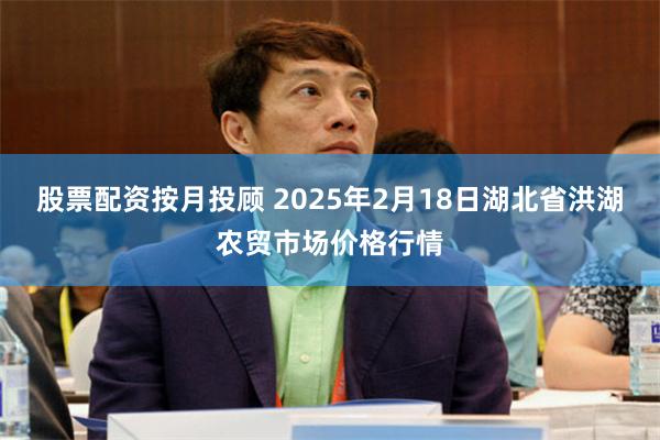 股票配资按月投顾 2025年2月18日湖北省洪湖农贸市场价格行情