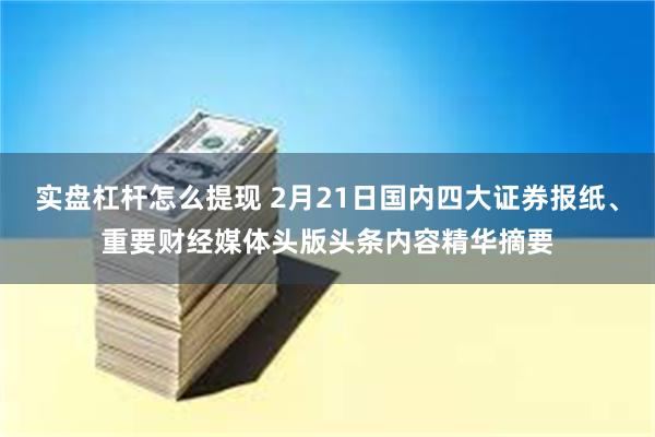 实盘杠杆怎么提现 2月21日国内四大证券报纸、重要财经媒体头版头条内容精华摘要