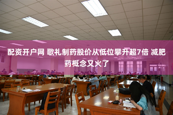 配资开户网 歌礼制药股价从低位攀升超7倍 减肥药概念又火了