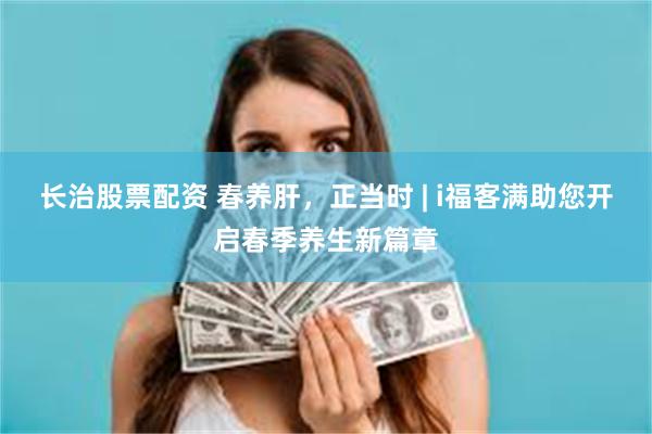 长治股票配资 春养肝，正当时 | i福客满助您开启春季养生新篇章