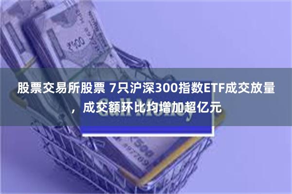 股票交易所股票 7只沪深300指数ETF成交放量，成交额环比均增加超亿元