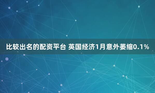 比较出名的配资平台 英国经济1月意外萎缩0.1%