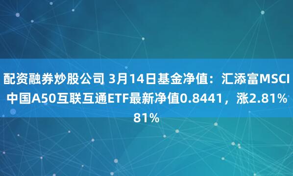 配资融券炒股公司 3月14日基金净值：汇添富MSCI中国A50互联互通ETF最新净值0.8441，涨2.81%