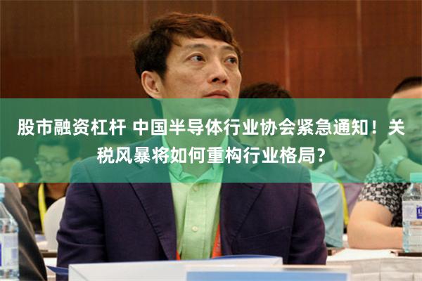 股市融资杠杆 中国半导体行业协会紧急通知！关税风暴将如何重构行业格局？